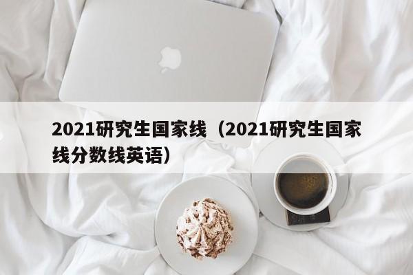 2021研究生国家线（2021研究生国家线分数线英语）