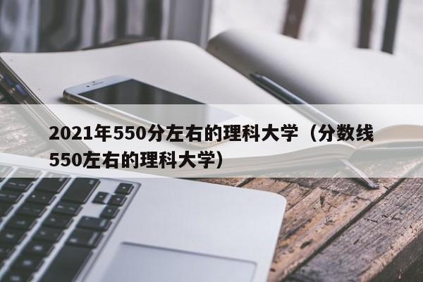 2021年550分左右的理科大学（分数线550左右的理科大学）