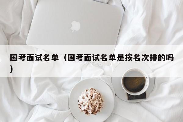 国考面试名单（国考面试名单是按名次排的吗）