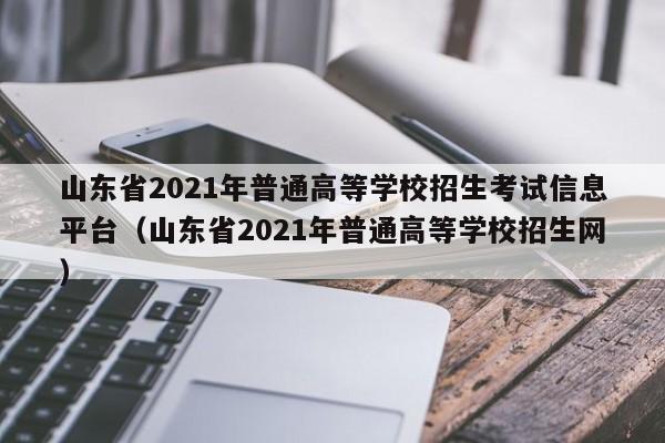 山东省2021年普通高等学校招生考试信息平台（山东省2021年普通高等学校招生网）