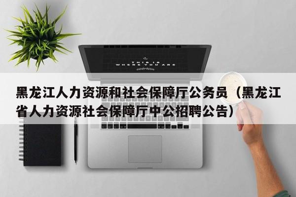 黑龙江人力资源和社会保障厅公务员（黑龙江省人力资源社会保障厅中公招聘公告）