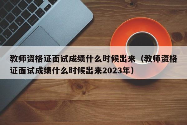 教师资格证面试成绩什么时候出来（教师资格证面试成绩什么时候出来2023年）
