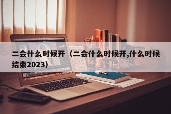 二会什么时候开（二会什么时候开,什么时候结束2023）