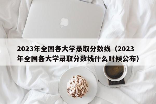2023年全国各大学录取分数线（2023年全国各大学录取分数线什么时候公布）