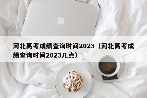 河北高考成绩查询时间2023（河北高考成绩查询时间2023几点）