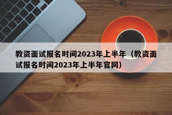 教资面试报名时间2023年上半年（教资面试报名时间2023年上半年官网）