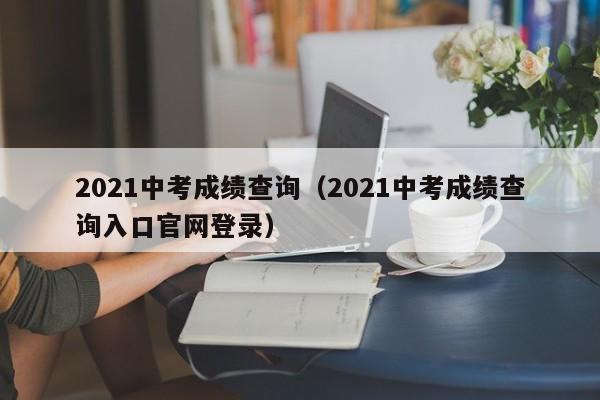 2021中考成绩查询（2021中考成绩查询入口官网登录）