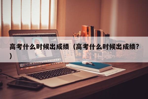 高考什么时候出成绩（高考什么时候出成绩?）