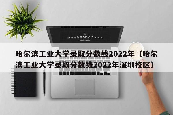 哈尔滨工业大学录取分数线2022年（哈尔滨工业大学录取分数线2022年深圳校区）