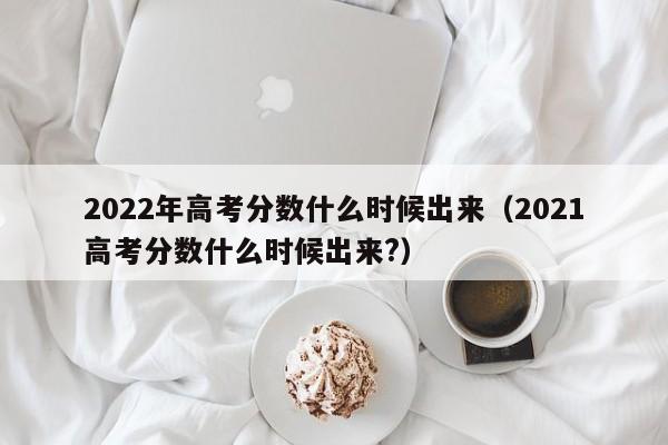 2022年高考分数什么时候出来（2021高考分数什么时候出来?）