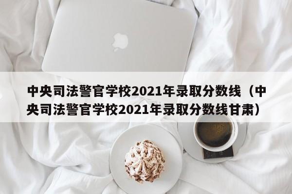 中央司法警官学校2021年录取分数线（中央司法警官学校2021年录取分数线甘肃）