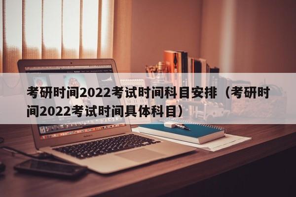 考研时间2022考试时间科目安排（考研时间2022考试时间具体科目）