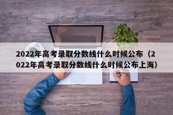 2022年高考录取分数线什么时候公布（2022年高考录取分数线什么时候公布上海）