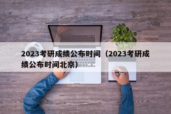 2023考研成绩公布时间（2023考研成绩公布时间北京）