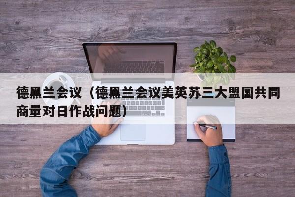 德黑兰会议（德黑兰会议美英苏三大盟国共同商量对日作战问题）