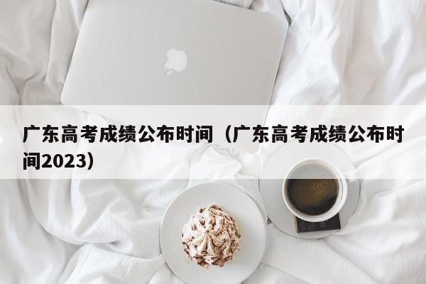 广东高考成绩公布时间（广东高考成绩公布时间2023）