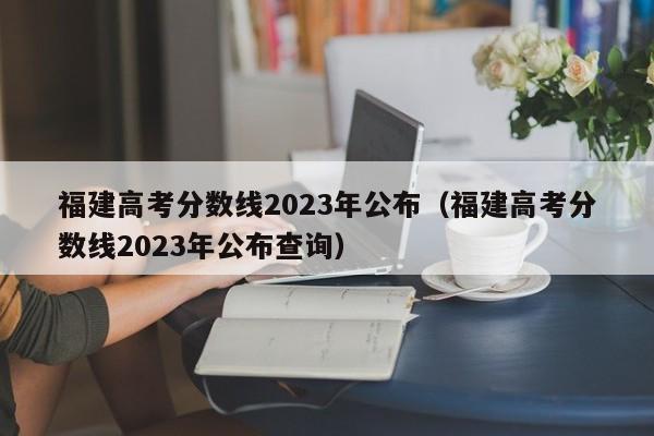 福建高考分数线2023年公布（福建高考分数线2023年公布查询）