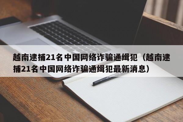 越南逮捕21名中国网络诈骗通缉犯（越南逮捕21名中国网络诈骗通缉犯最新消息）