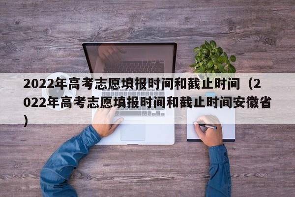 2022年高考志愿填报时间和截止时间（2022年高考志愿填报时间和截止时间安徽省）