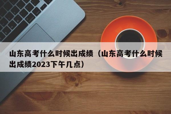 山东高考什么时候出成绩（山东高考什么时候出成绩2023下午几点）