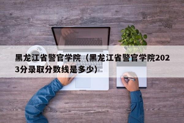 黑龙江省警官学院（黑龙江省警官学院2023分录取分数线是多少）