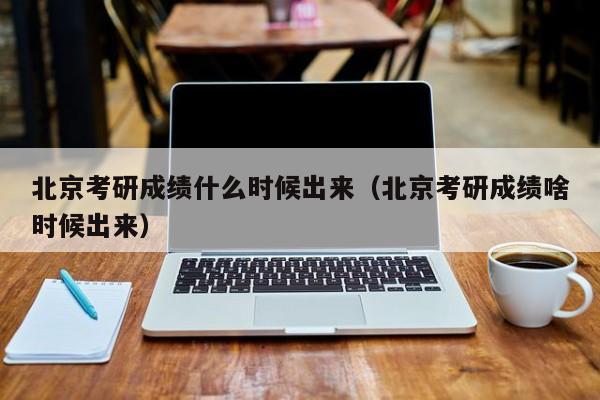 北京考研成绩什么时候出来（北京考研成绩啥时候出来）