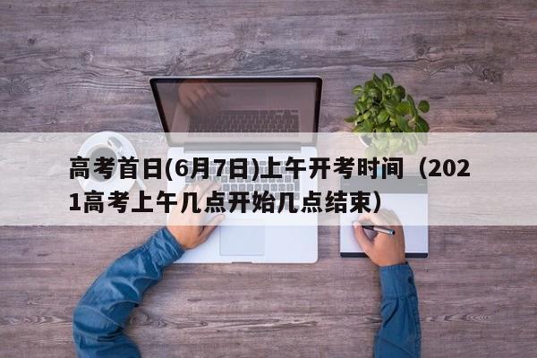 高考首日(6月7日)上午开考时间（2021高考上午几点开始几点结束）