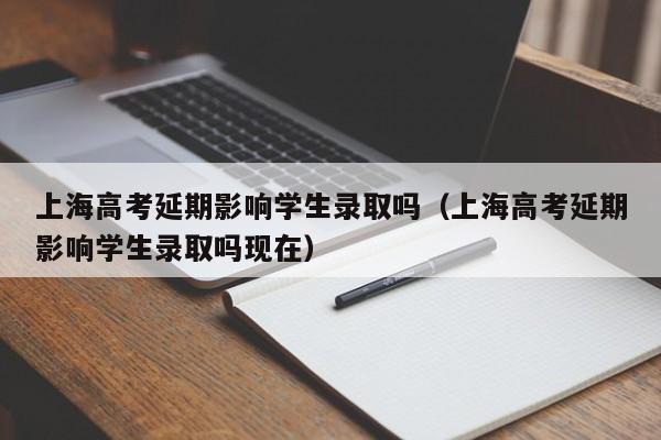 上海高考延期影响学生录取吗（上海高考延期影响学生录取吗现在）