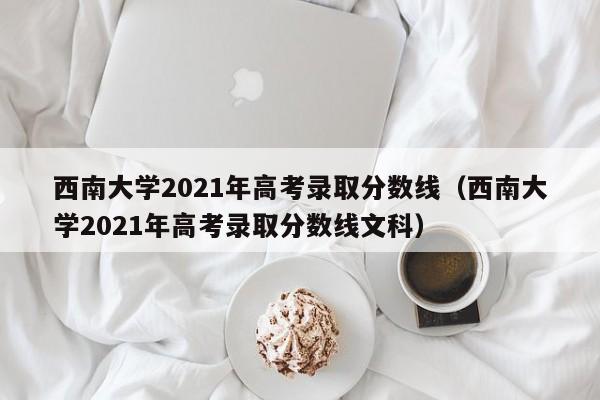 西南大学2021年高考录取分数线（西南大学2021年高考录取分数线文科）