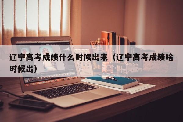 辽宁高考成绩什么时候出来（辽宁高考成绩啥时候出）