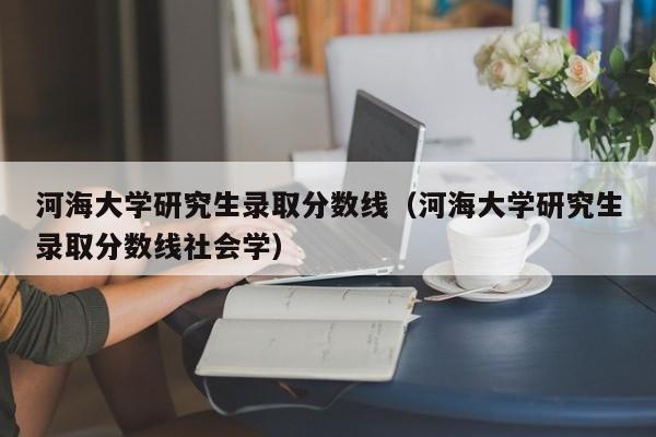 河海大学研究生录取分数线（河海大学研究生录取分数线社会学）