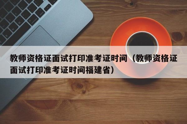 教师资格证面试打印准考证时间（教师资格证面试打印准考证时间福建省）