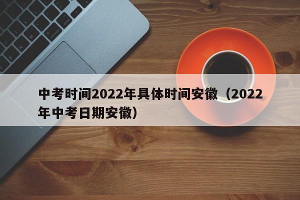 中考时间2022年具体时间安徽（2022年中考日期安徽）