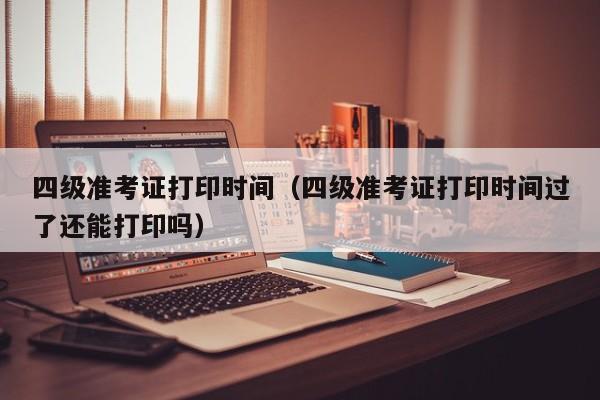 四级准考证打印时间（四级准考证打印时间过了还能打印吗）
