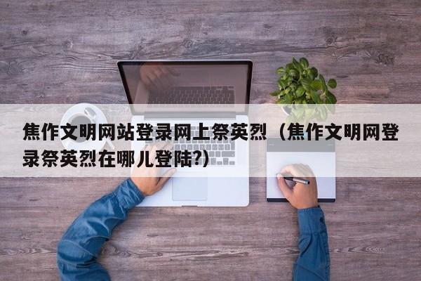 焦作文明网站登录网上祭英烈（焦作文明网登录祭英烈在哪儿登陆?）