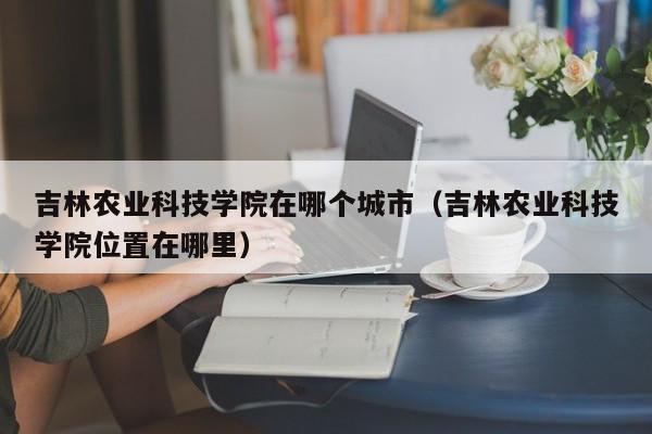 吉林农业科技学院在哪个城市（吉林农业科技学院位置在哪里）