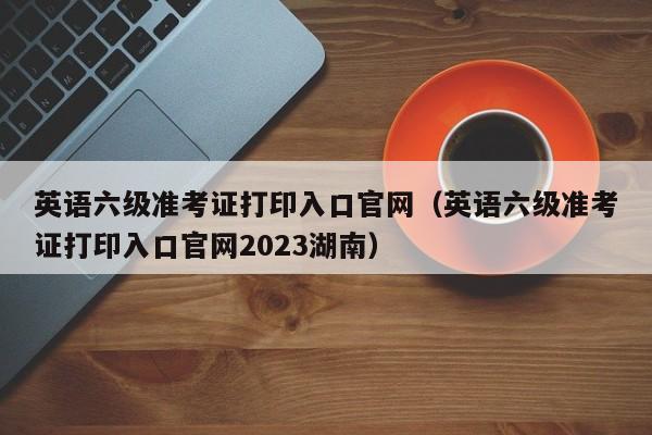 英语六级准考证打印入口官网（英语六级准考证打印入口官网2023湖南）