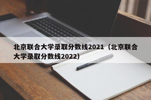 北京联合大学录取分数线2021（北京联合大学录取分数线2022）
