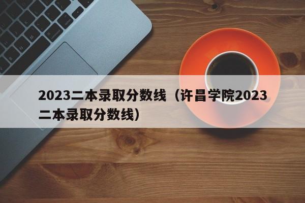 2023二本录取分数线（许昌学院2023二本录取分数线）