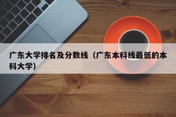 广东大学排名及分数线（广东本科线最低的本科大学）