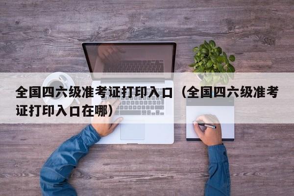 全国四六级准考证打印入口（全国四六级准考证打印入口在哪）