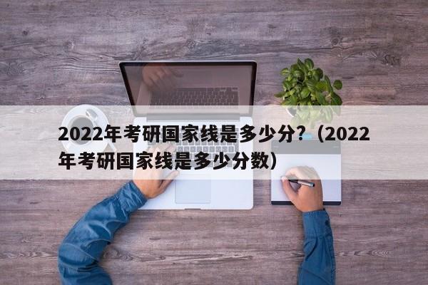 2022年考研国家线是多少分?（2022年考研国家线是多少分数）