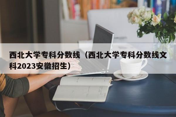 西北大学专科分数线（西北大学专科分数线文科2023安徽招生）