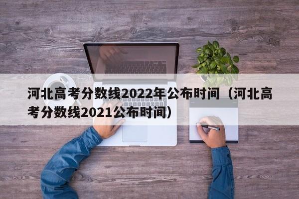 河北高考分数线2022年公布时间（河北高考分数线2021公布时间）