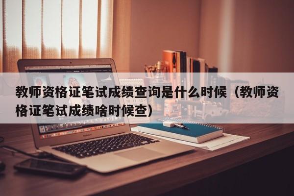 教师资格证笔试成绩查询是什么时候（教师资格证笔试成绩啥时候查）