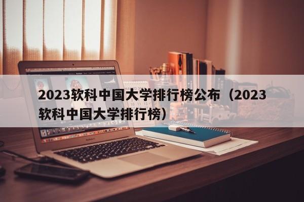 2023软科中国大学排行榜公布（2023软科中国大学排行榜）