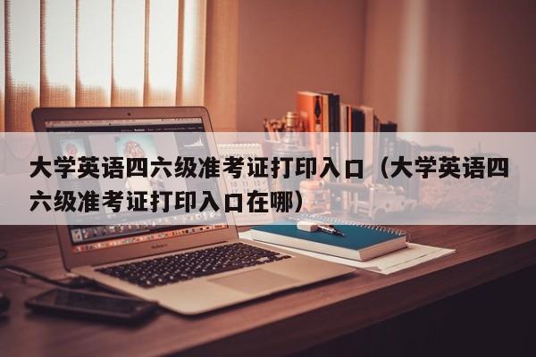 大学英语四六级准考证打印入口（大学英语四六级准考证打印入口在哪）