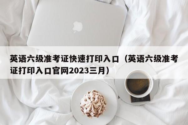 英语六级准考证快速打印入口（英语六级准考证打印入口官网2023三月）
