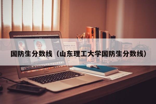 国防生分数线（山东理工大学国防生分数线）