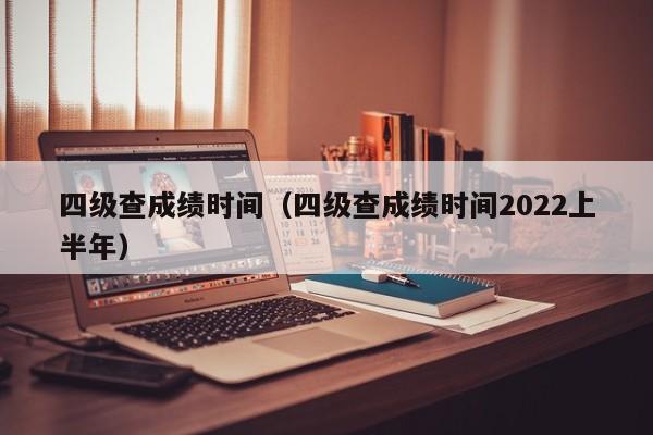 四级查成绩时间（四级查成绩时间2022上半年）